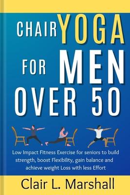 Chair Yoga for Men Over 50: Low Impact Fitness Exercise for Seniors to Build strength, Boost Flexibility, Gain Balance and Achieve Weight Loss wit