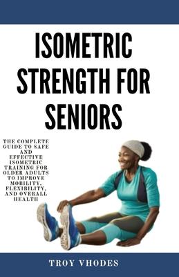 Isometric Strength for Seniors: The Complete Guide To Safe And Effective Isometric Training For Older Adults To Improve Mobility, Flexibility, And Ove