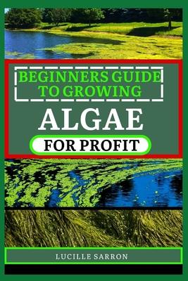 Beginners Guide to Growing Algae for Profit: From Microscopic Beginnings To Macroscopic Impact: Nurturing Algae Growth For A Greener Tomorrow