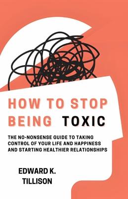 How to Stop Being Toxic: The No-Nonsense Guide to Taking Control of Your Life and Happiness and Starting Healthier Relationships