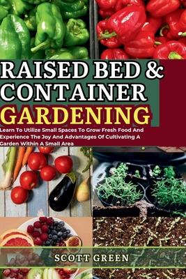 Raised Bed and Container Gardening for Beginners: Learn To Utilize Small Spaces To Grow Fresh Food And Experience The Joy And Advantages Of Cultivatin