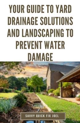 Your Guide to Yard Drainage Solutions and Landscaping to Prevent Water Damage: DIY Instructions for Grading, Trenching, Drainage Systems, Erosion Cont