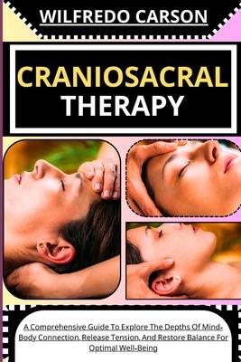 Craniosacral Therapy: A Comprehensive Guide To Explore The Depths Of Mind-Body Connection, Release Tension, And Restore Balance For Optimal