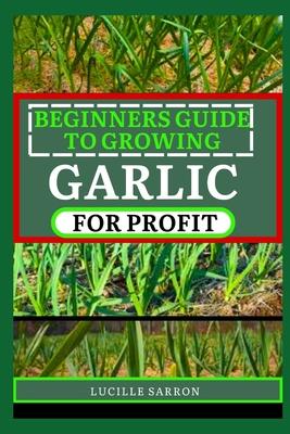 Beginners Guide to Garlic for Profit: Elevate Your Garlic Growing Game with In-Depth Insights into the Life Cycle, Pest Management, and Post-Harvest H