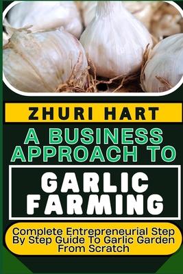 A Business Approach to Garlic Farming: Complete Entrepreneurial Step By Step Guide To Garlic Garden From Scratch