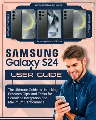 SAMSUNG Galaxy S24 User Guide: The Ultimate Guide to Unlocking Features, Tips and Tricks for Seamless Integration and Maximum Performace