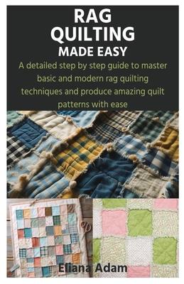 Rag Quilting Made Easy: A detailed step by step guide to master basic and modern rag quilting techniques and produce amazing quilt patterns wi