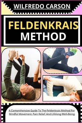 Feldenkrais Method: A Comprehensive Guide To The Feldenkrais Method For Mindful Movement, Pain Relief, And Lifelong Well-Being