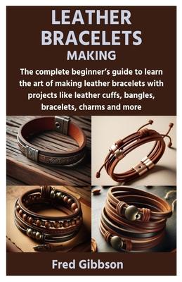 Leather Bracelets Making: The complete beginner's guide to learn the art of making leather bracelets with projects like leather cuffs, bangles,