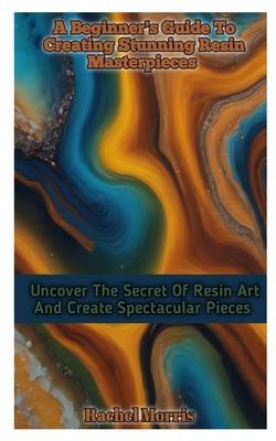 A Beginner's Guide to Creating Stunning Resin Masterpieces: Uncover The Secret Of Resin Art And Create Spectacular Masterpieces