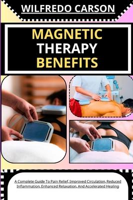 Magnetic Therapy Benefits: A Complete Guide To Pain Relief, Improved Circulation, Reduced Inflammation, Enhanced Relaxation, And Accelerated Heal