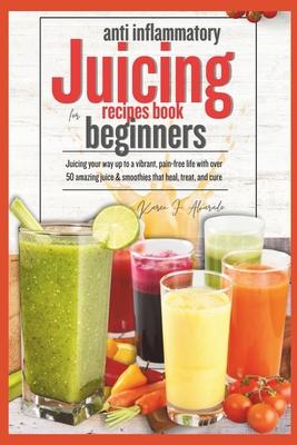 Anti Inflammatory Juicing Recipes Book for Beginners: Juicing your way up to a vibrant, pain-free life with over 50 amazing juice & smoothies that, he