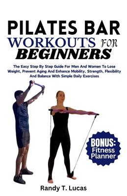 Pilates Bar Workouts for Beginners: The Easy Step By Step Guide For Men And Women To Lose Weight, Prevent Aging And Enhance Mobility, Strength, Flexib