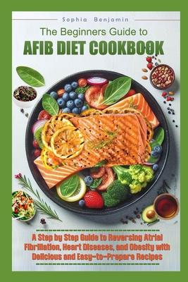 The Beginners Guide to Afib Diet Cookbook: A Step-by-Step Guide to Reversing Atrial Fibrillation, Hart Diseases, and Obesity with Delicious and Easy t