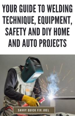 Your Guide to Welding Technique, Equipment, Safety and DIY Home and Auto Projects: Master Proper Hand-Eye Coordination, Welder Operation, Protective G