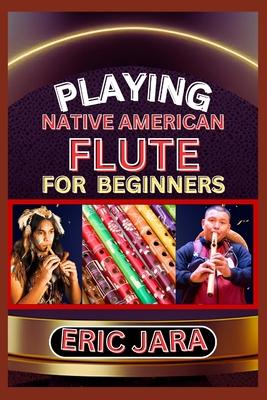 Playing Native American Flute for Beginners: Complete Procedural Melody Guide To Understand, Learn And Master How To Play Native American Flute Like A