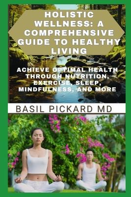 Holistic Wellness: A COMPREHENSIVE GUIDE TO HEALTHY LIVING: Achieve Optimal Health Through Nutrition, Exercise, Sleep, Mindfulness, and M