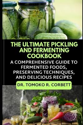 The Ultimate Pickling and Fermenting Cookbook: A Comprehensive Guide to Fermented Foods, Preserving Techniques, and Delicious Recipes