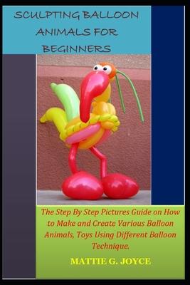 Sculpting Balloon Animals for Beginners: The Step By Step Pictures Guide on How to Make and Create Various Balloon Animals, Toys Using Different Ballo