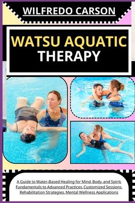 Watsu Aquatic Therapy: A Guide to Water-Based Healing for Mind, Body, and Spirit: Fundamentals to Advanced Practices, Customized Sessions, Re