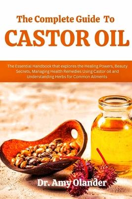 The Complete Guide to Castor Oil: The Essential Handbook that explores the Healing Powers, Beauty Secrets, Managing Health Remedies Using Castor oil a