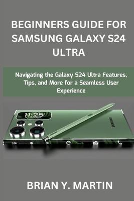 Beginners Guide for Samsung Galaxy S24 Ultra: Navigating the Galaxy S24 Ultra Features, Tips, and More for a Seamless User Experience