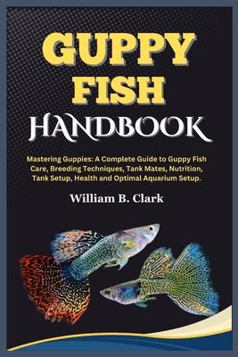 Guppy Fish Handbook: Mastering Guppies: A Complete Guide to Guppy Fish Care, Breeding Techniques, Tank Mates, Nutrition, Tank Setup, Health