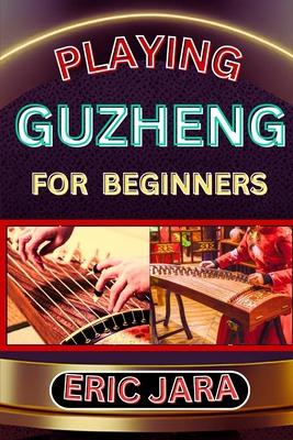 Playing Guzheng for Beginners: Complete Procedural Melody Guide To Understand, Learn And Master How To Play Guzheng Like A Pro Even With No Former Ex