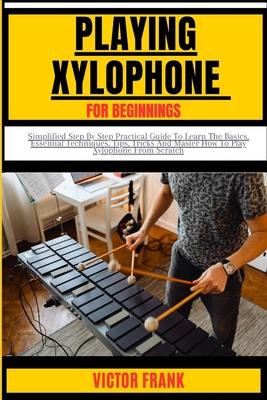 Playing Xylophone for Beginners: Simplified Step By Step Practical Guide To Learn The Basics, Essential Techniques, Tips, Tricks And Master How To Pla