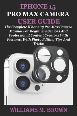 iPhone 15 Pro Max Camera User Guide: The Complete iPhone 15 Pro Max Camera Manual For Beginners Seniors And Professional Content Creators With Picture