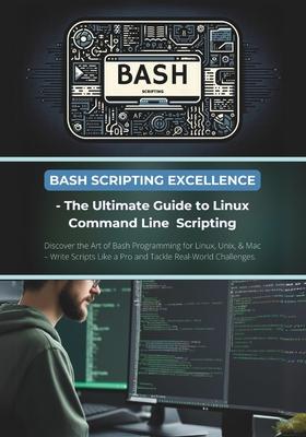 Bash Scripting Excellence - The Ultimate Guide to Linux Command Line Scripting: Discover the Art of Bash Programming for Linux, Unix, & Mac - Write Sc