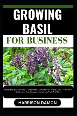 Growing Basil for Business: Complete Beginners Guide To Understand And Master How To Grow Basil From Scratch (Cultivation, Care, Management, Harve