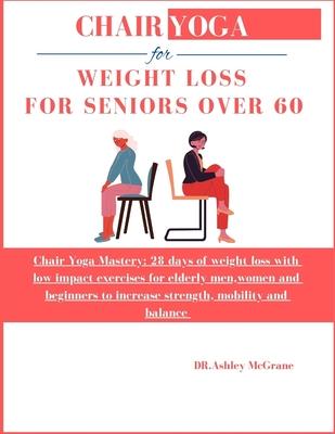 Chair Yoga for Weight Loss for Seniors Over 60: Chair Yoga Mastery: 28 days of weight loss with low impact exercises for elderly men, women and beginn