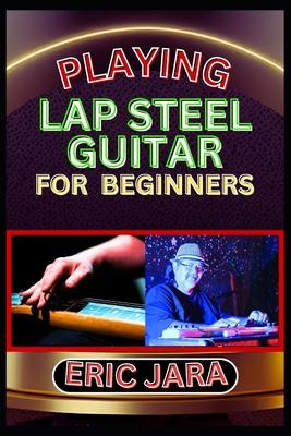 Playing Lap Steel Guitar for Beginners: Complete Procedural Melody Guide To Understand, Learn And Master How To Play Lap Steel Guitar Like A Pro Even