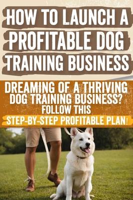 How to Launch a Profitable Dog Training Business: Dreaming of a Thriving Dog Training Business? Follow This Step-by-Step Profitable Plan!