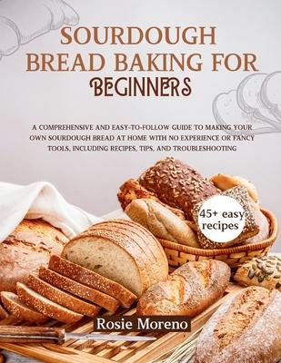 Sourdough bread baking for beginners: Comprehensive and Easy-to-Follow Guide to Making Your Own Sourdough Bread at Home with No Experience or Fancy To