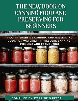 The New Book On Canning Food And Preserving For Beginners: A Comprehensive Canning and Preserving Book for Waterbath, Pressure Canning, Pickling and F