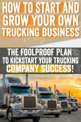 How to Start and Grow Your Own Trucking Business: The Foolproof Plan to Kickstart Your Trucking Company Success!