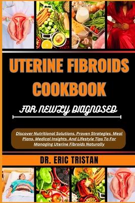 Uterine Fibroids Cookbook for Newly Diagnosed: Discover Nutritional Solutions, Proven Strategies, Meal Plans, Medical Insights, And Lifestyle Tips To