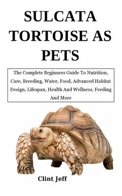 Sulcata Tortoise as Pets: The Complete Beginners Guide To Nutrition, Care, Breeding, Water, Food, Advanced Habitat Design, Lifespan, Health And