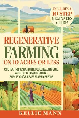 Regenerative Farming On 10 Acres Or Less: Cultivate Sustainable Food, Healthy Soil and Eco-Conscious Living, Even if You've Never Farmed Before