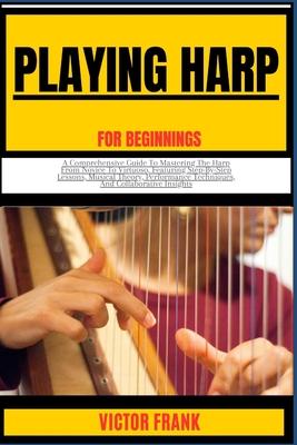 Playing Harp for Beginners: A Comprehensive Guide To Mastering The Harp From Novice To Virtuoso, Featuring Step-By-Step Lessons, Musical Theory, P