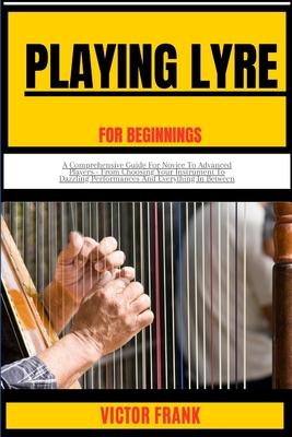 Playing Lyre for Beginners: A Comprehensive Guide For Novice To Advanced Players - From Choosing Your Instrument To Dazzling Performances And Ever