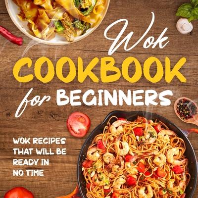 Wok Cookbook for Beginners: Wok Recipes That Will Be Ready In No Time: Wok Recipes You Can Replicate at Home