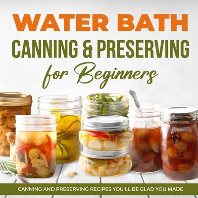 Water Bath Canning & Preserving for Beginners: Canning and Preserving Recipes You'll Be Glad You Made: Complete Guide to Home Canning