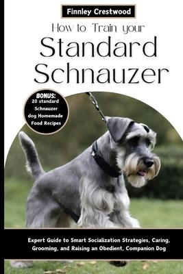 How to Train Your Standard Schnauzer: Expert Guide to Smart Socialization Strategies, Caring, Grooming, and Raising an Obedient, Companion Dog