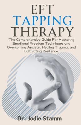 EFT Tapping Therapy: The Comprehensive Guide For Mastering Emotional Freedom Techniques and Overcoming Anxiety, Healing Trauma, and Cultiva