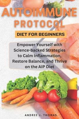 Autoimmune Protocol Diet for Beginners: Empower Yourself with Science-backed Strategies to Calm Inflammation, Restore Balance, and Thrive on the AIP D