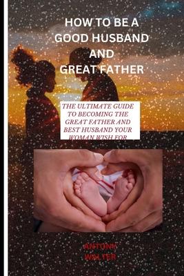 How to Be a Good Husband and Great Father: The Ultimate Guide to Becoming the Great Father and Best Husband Your Woman Wish for