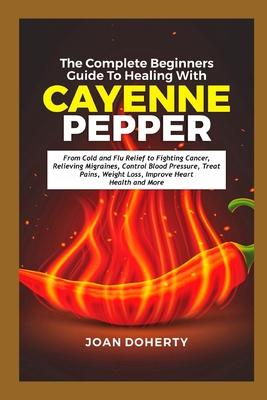 The Complete Beginners Guide to Healing with Cayenne Pepper: From Cold and Flu Relief to Fighting Cancer, Relieving Migraines, Control Blood Pressure,